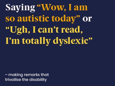 Example of a microaggression: saying Wow I am so autistic today, or Urgh I can't read I'm totally dyslexic - making remarks that trivialise the disability.